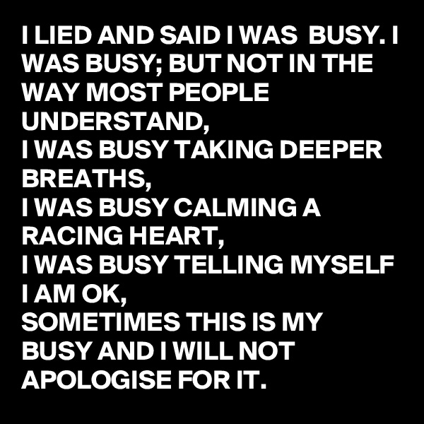 I LIED AND SAID I WAS  BUSY. I WAS BUSY; BUT NOT IN THE WAY MOST PEOPLE UNDERSTAND, 
I WAS BUSY TAKING DEEPER BREATHS,
I WAS BUSY CALMING A RACING HEART, 
I WAS BUSY TELLING MYSELF I AM OK,
SOMETIMES THIS IS MY BUSY AND I WILL NOT APOLOGISE FOR IT.