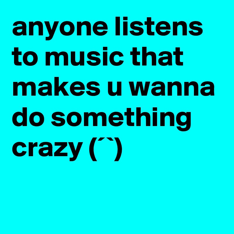 anyone listens to music that makes u wanna do something crazy ?(´?`?)