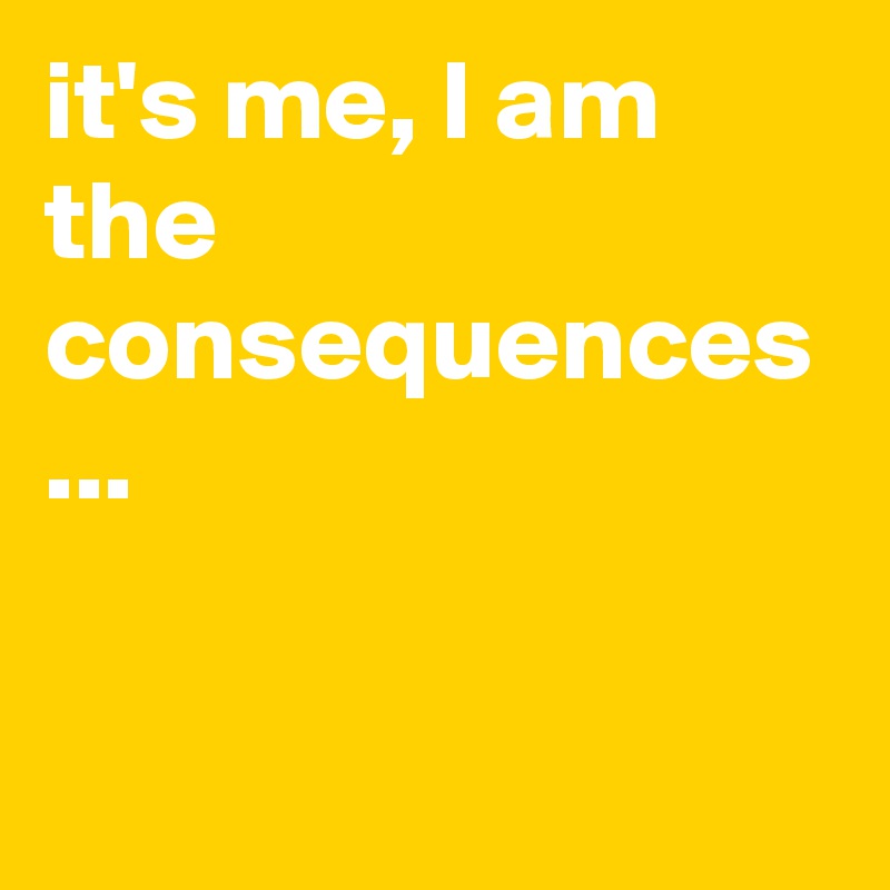 it's me, I am the consequences ...