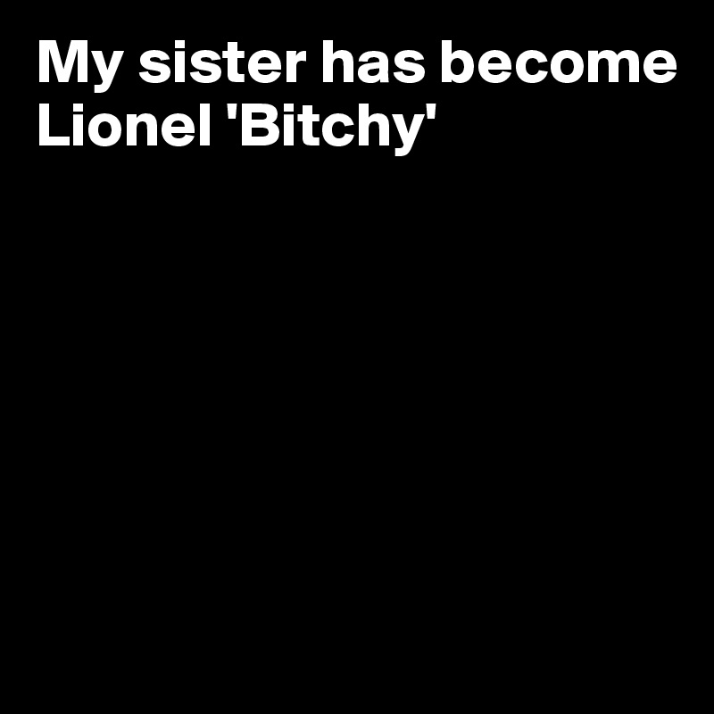 My sister has become Lionel 'Bitchy'







