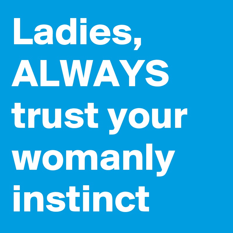 Ladies,
ALWAYS
trust your womanly
instinct 