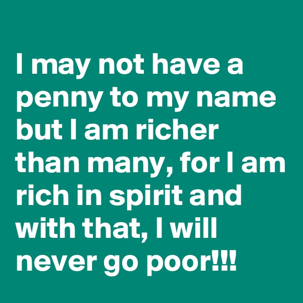 
I may not have a penny to my name but I am richer than many, for I am
rich in spirit and with that, I will never go poor!!!