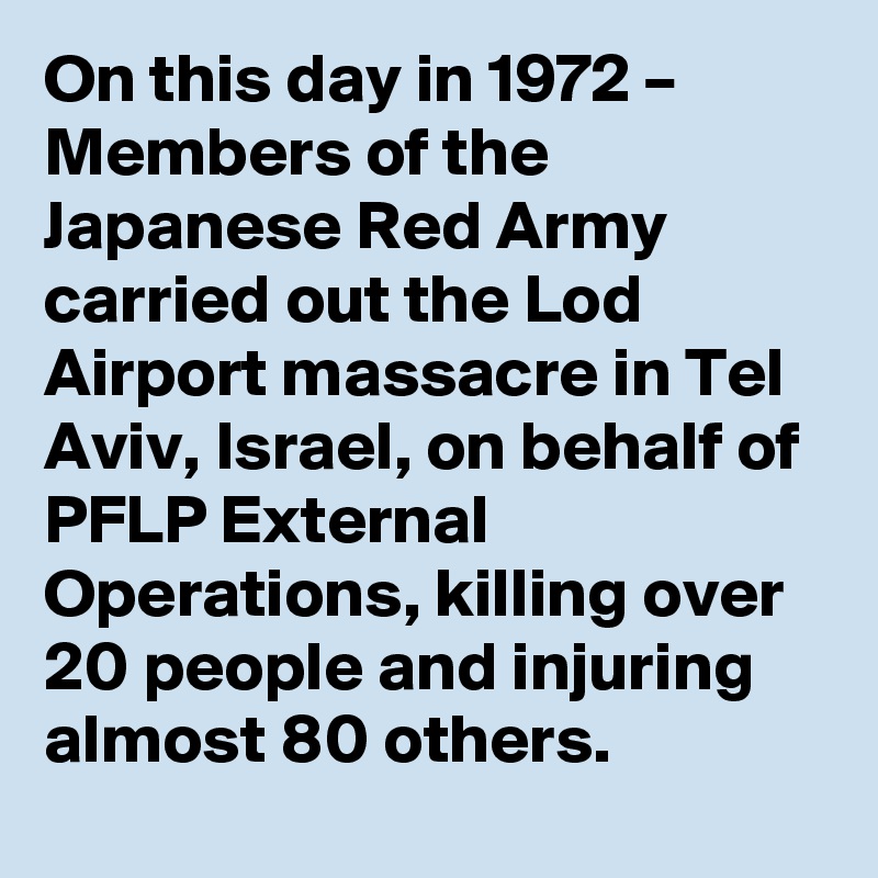 On this day in 1972 – Members of the Japanese Red Army carried out the Lod Airport massacre in Tel Aviv, Israel, on behalf of PFLP External Operations, killing over 20 people and injuring almost 80 others.