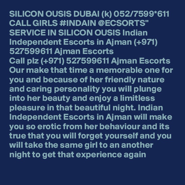 SILICON OUSIS DUBAI (k) 052/7599*611 CALL GIRLS #INDAIN @ECSORTS" SERVICE IN SILICON OUSIS Indian Independent Escorts in Ajman (+971) 527599611 Ajman Escorts
Call plz (+971) 527599611 Ajman Escorts Our make that time a memorable one for you and because of her friendly nature and caring personality you will plunge into her beauty and enjoy a limitless pleasure in that beautiful night. Indian Independent Escorts in Ajman will make you so erotic from her behaviour and its true that you will forget yourself and you will take the same girl to an another night to get that experience again
