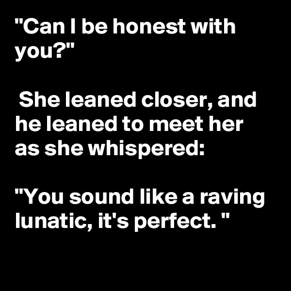 "Can I be honest with you?"

 She leaned closer, and he leaned to meet her as she whispered: 

"You sound like a raving lunatic, it's perfect. "
