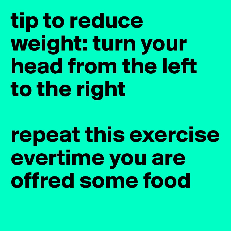 tip to reduce weight: turn your head from the left to the right 

repeat this exercise evertime you are offred some food
