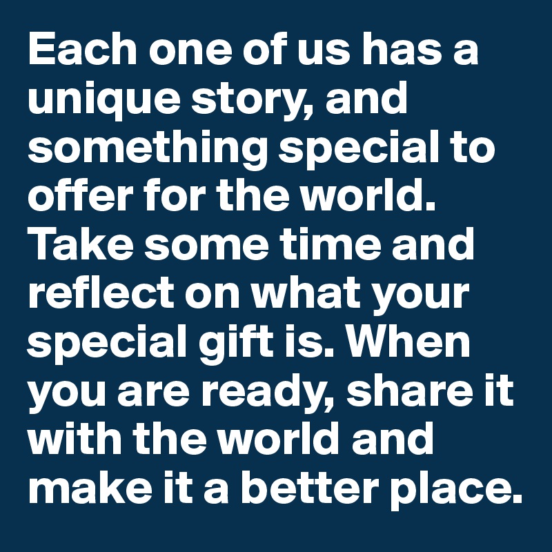 Each one of us has a unique story, and something special to offer for the world. Take some time and reflect on what your special gift is. When you are ready, share it with the world and make it a better place.