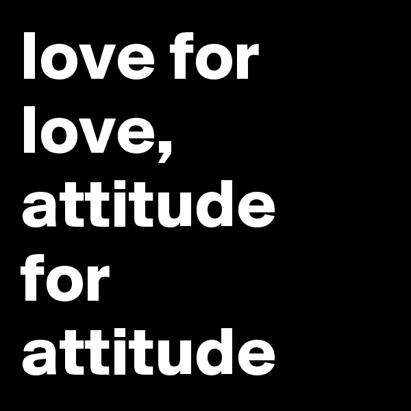 love for love,
attitude for attitude 
