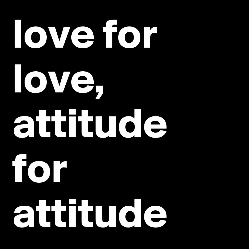 love for love,
attitude for attitude 