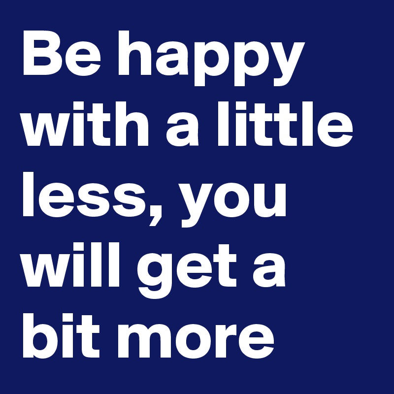 Be happy with a little less, you will get a bit more 