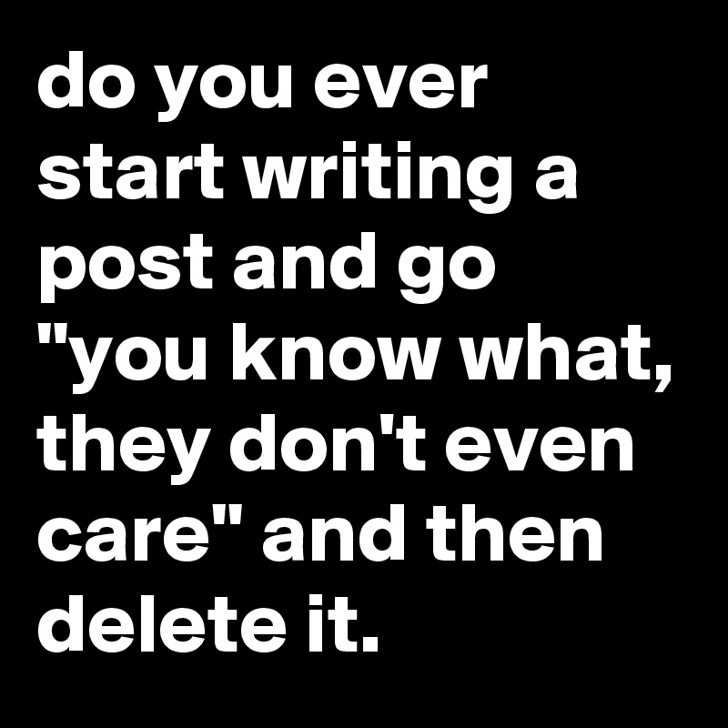 do you ever start writing a post and go "you know what, they don't even care" and then delete it.