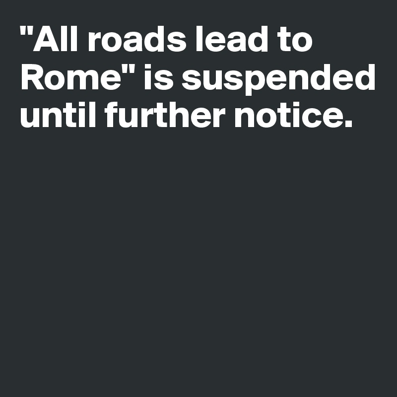 "All roads lead to Rome" is suspended until further notice.





