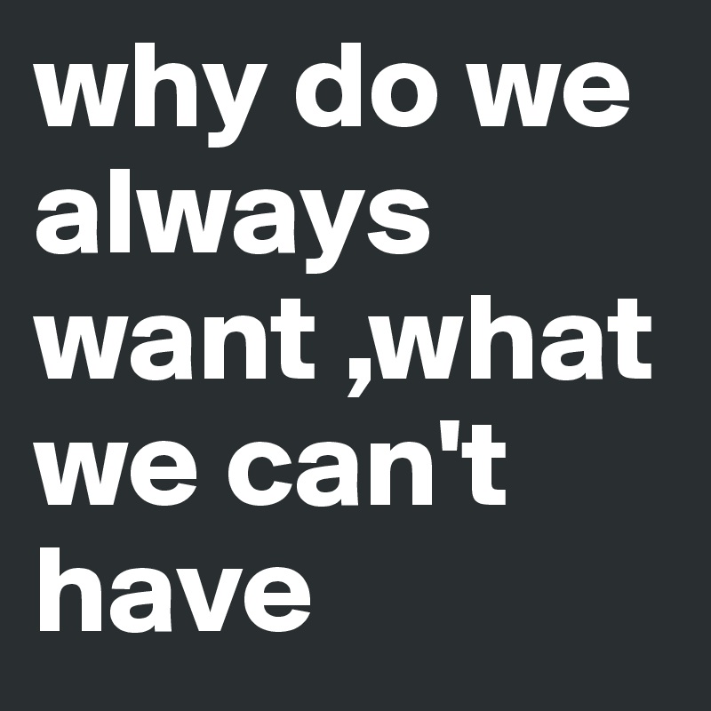 why do we always want ,what we can't have 