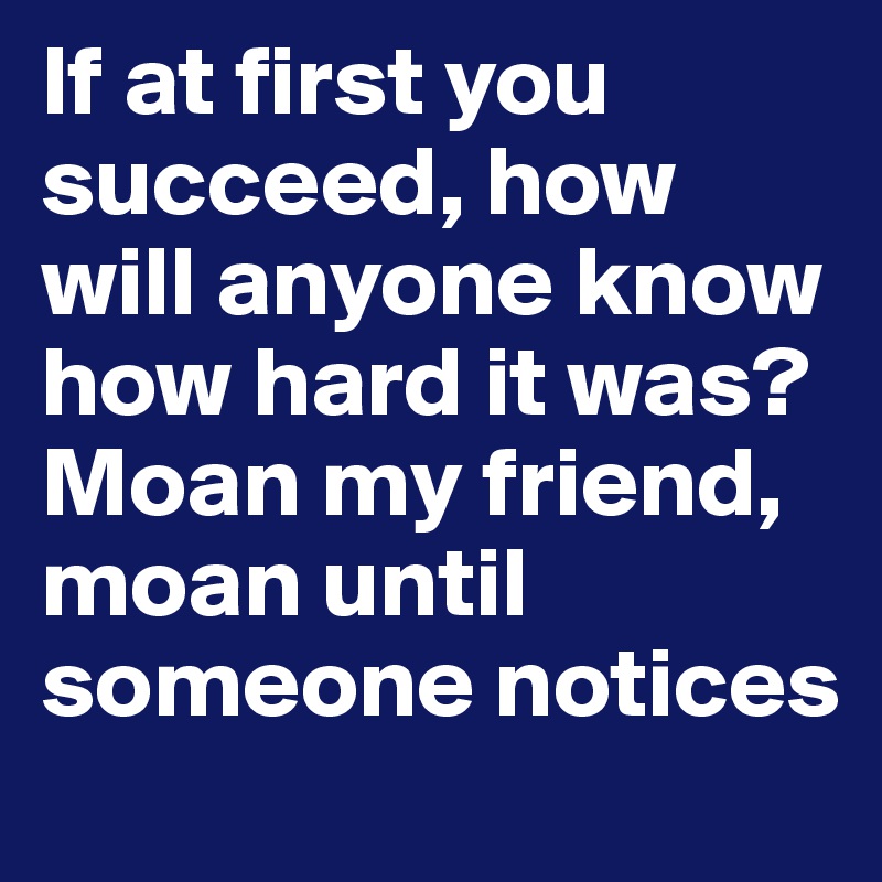 If at first you succeed, how will anyone know how hard it was? Moan my friend, moan until someone notices