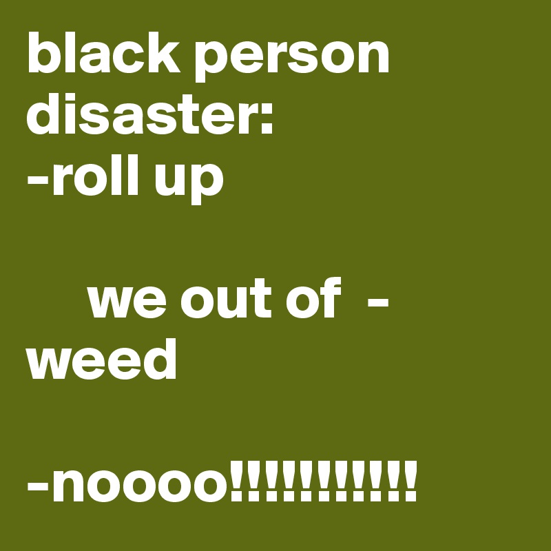 black person disaster:
-roll up

     we out of  -                 weed

-noooo!!!!!!!!!!!