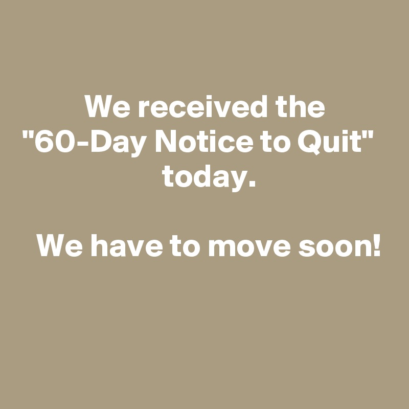 

  We received the 
"60-Day Notice to Quit" 
  today.

  We have to move soon!

