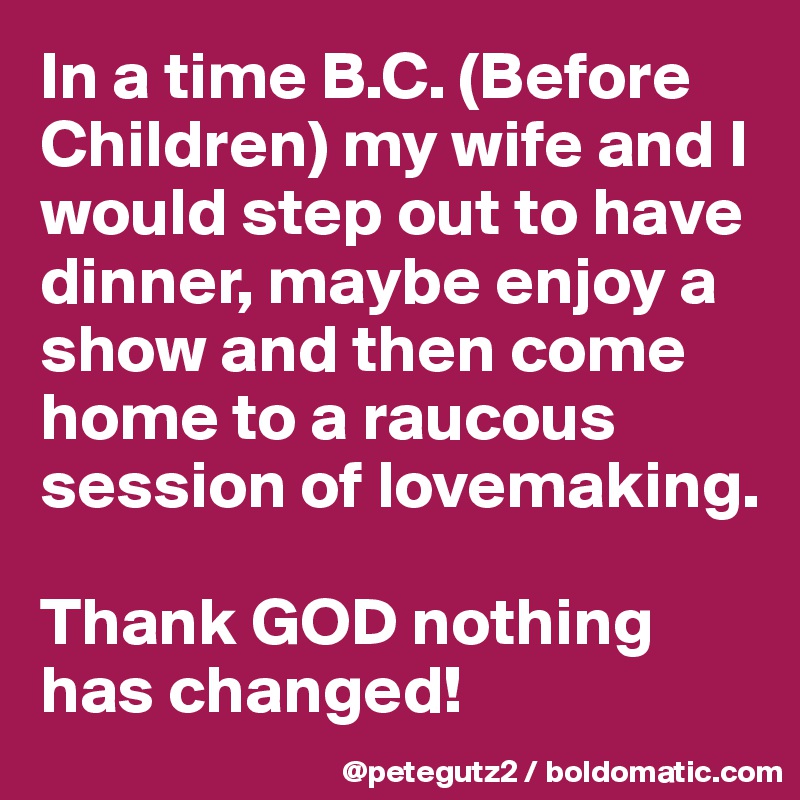 In a time B.C. (Before Children) my wife and I would step out to have dinner, maybe enjoy a show and then come home to a raucous session of lovemaking.

Thank GOD nothing has changed!