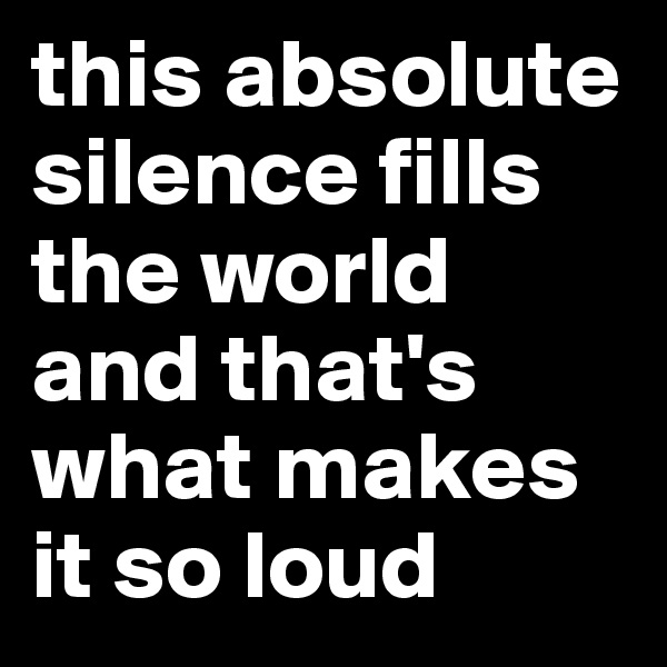 this absolute silence fills the world and that's what makes it so loud 