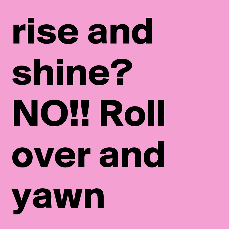 rise and shine? NO!! Roll over and yawn
