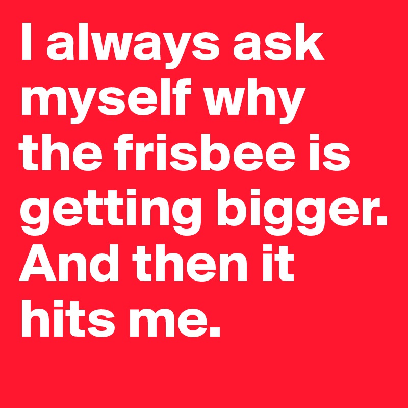 I always ask myself why the frisbee is getting bigger.
And then it hits me.