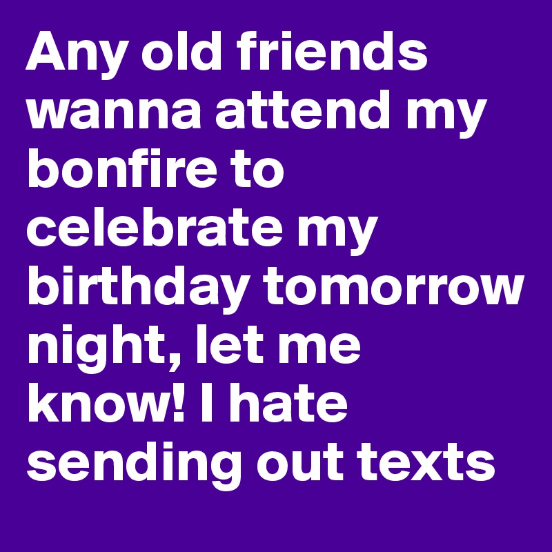 Any old friends wanna attend my bonfire to celebrate my birthday tomorrow night, let me know! I hate sending out texts