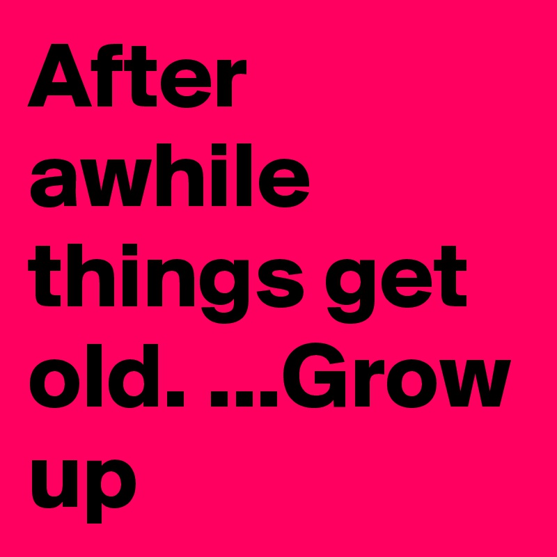 After awhile things get old. ...Grow up