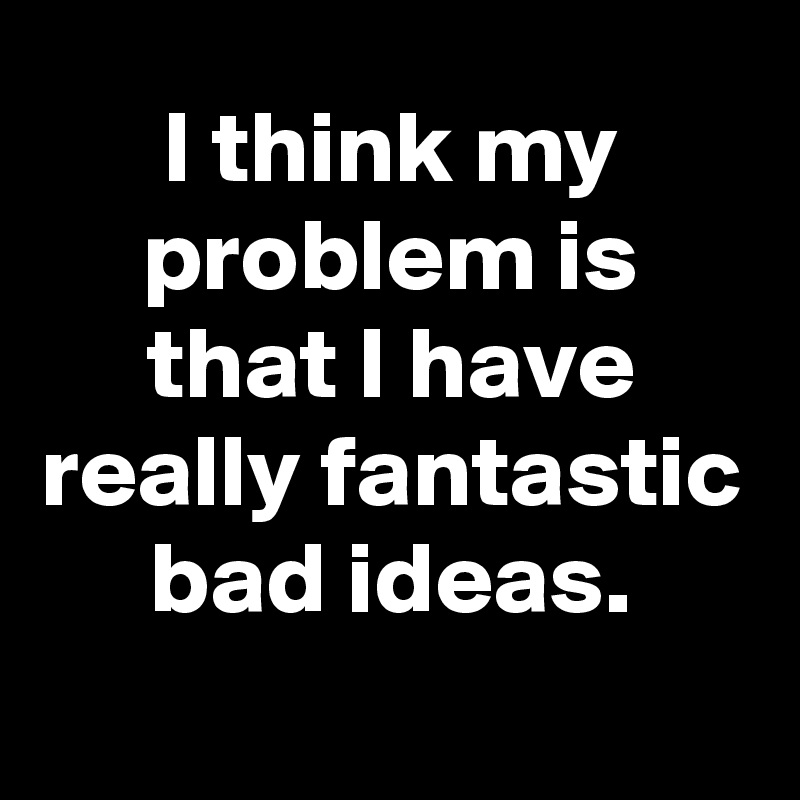 I think my problem is that I have really fantastic bad ideas.
