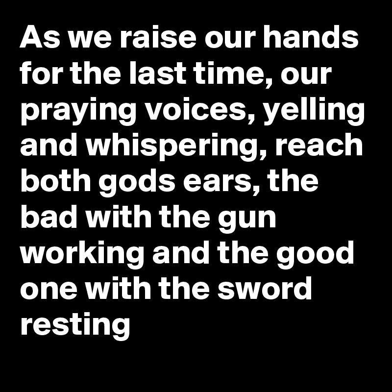 As we raise our hands for the last time, our praying voices, yelling and whispering, reach both gods ears, the bad with the gun working and the good one with the sword resting