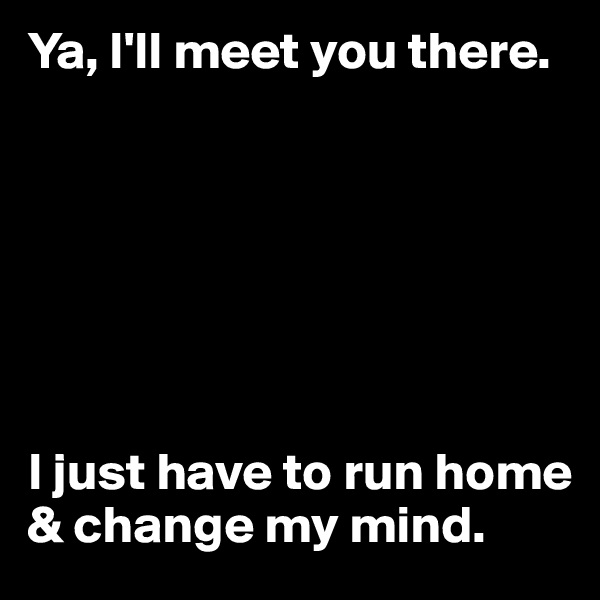 Ya, I'll meet you there. 







I just have to run home & change my mind.