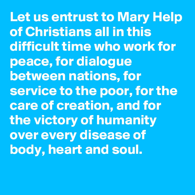 Let us entrust to Mary Help of Christians all in this difficult time who work for peace, for dialogue between nations, for service to the poor, for the care of creation, and for the victory of humanity over every disease of body, heart and soul.