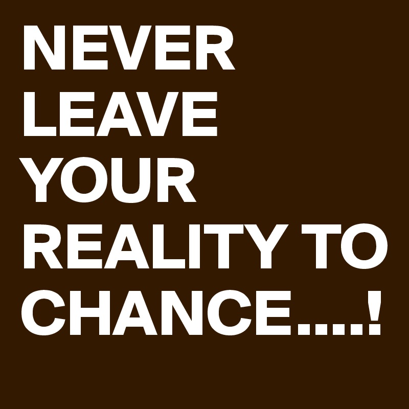 NEVER LEAVE YOUR REALITY TO CHANCE....!