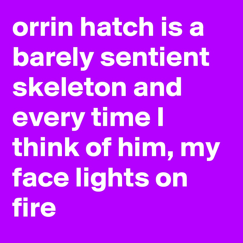 orrin hatch is a barely sentient skeleton and every time I think of him, my face lights on fire