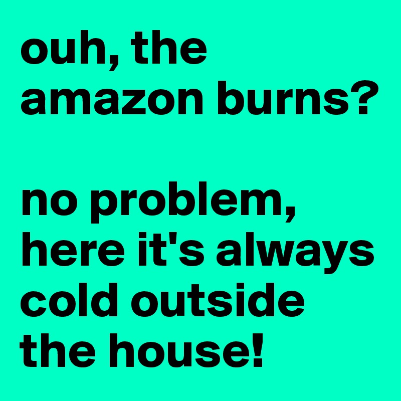 ouh, the amazon burns?

no problem, here it's always cold outside the house!