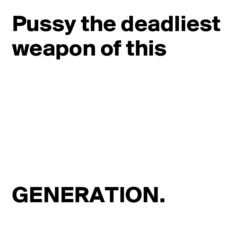 Pussy the deadliest weapon of this 





GENERATION.