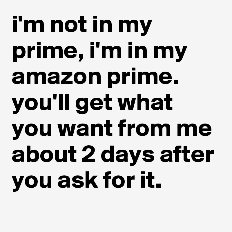 i'm not in my prime, i'm in my amazon prime. 
you'll get what you want from me about 2 days after you ask for it.