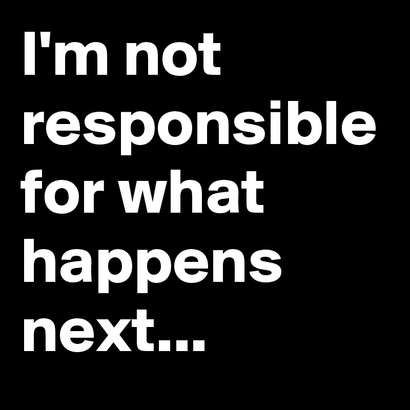 I'm not responsible for what happens next...