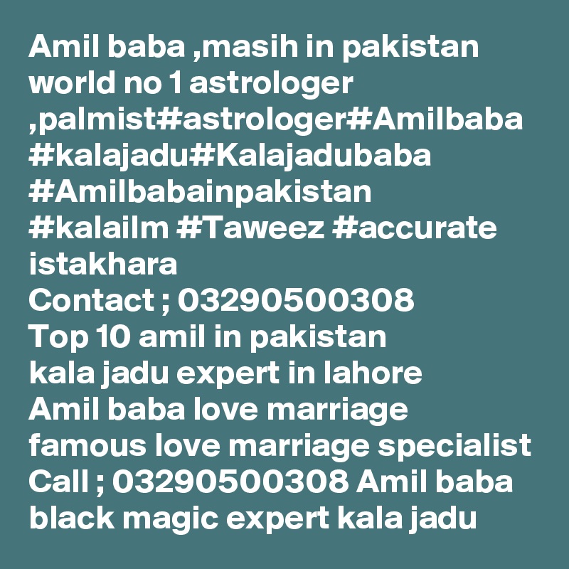 Amil baba ,masih in pakistan
world no 1 astrologer ,palmist#astrologer#Amilbaba
#kalajadu#Kalajadubaba
#Amilbabainpakistan
#kalailm #Taweez #accurate istakhara
Contact ; 03290500308
Top 10 amil in pakistan 
kala jadu expert in lahore 
Amil baba love marriage
famous love marriage specialist
Call ; 03290500308 Amil baba black magic expert kala jadu