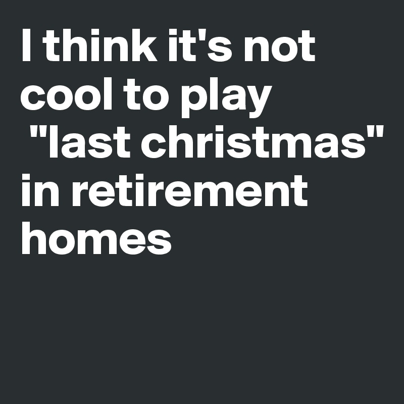 I think it's not cool to play
 "last christmas" 
in retirement homes

