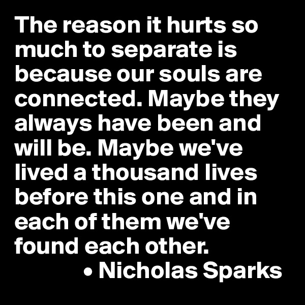 The reason it hurts so much to separate is because our souls are connected. Maybe they always have been and will be. Maybe we've lived a thousand lives before this one and in each of them we've found each other.
              • Nicholas Sparks