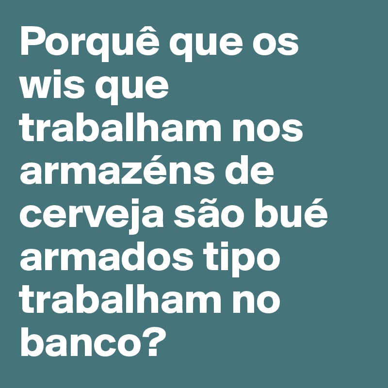 Porquê que os wis que trabalham nos armazéns de cerveja são bué armados tipo trabalham no banco?