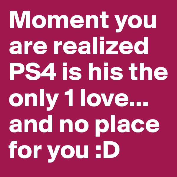 Moment you are realized PS4 is his the only 1 love... and no place for you :D