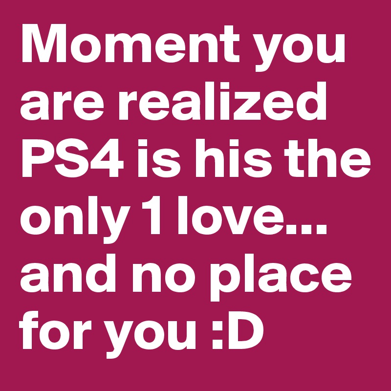 Moment you are realized PS4 is his the only 1 love... and no place for you :D