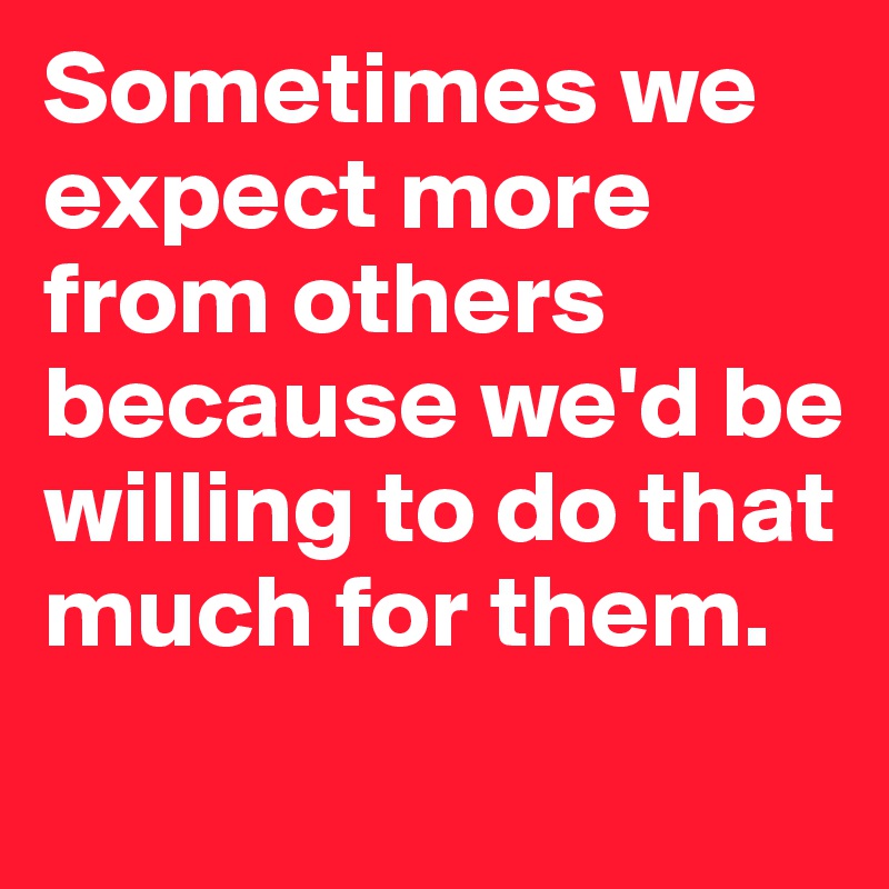 Sometimes we expect more from others because we'd be willing to do that much for them.
