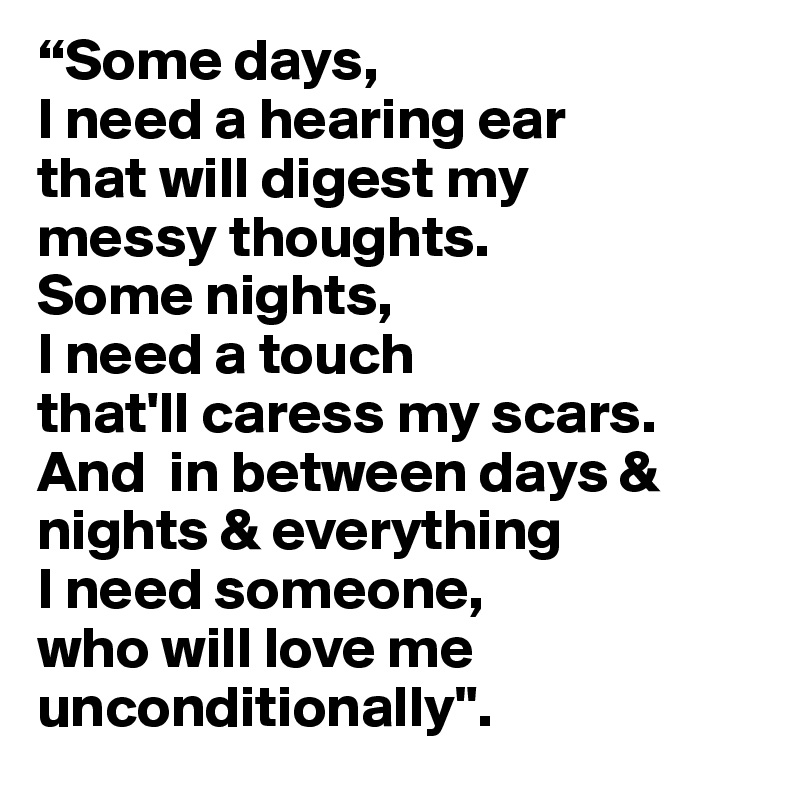 “Some days, 
I need a hearing ear
that will digest my 
messy thoughts. 
Some nights, 
I need a touch
that'll caress my scars. 
And  in between days & nights & everything 
I need someone, 
who will love me unconditionally". 