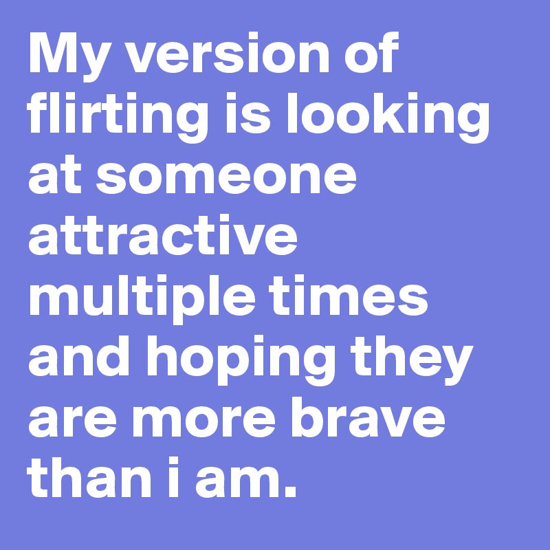 My version of flirting is looking at someone attractive multiple times and hoping they are more brave than i am.