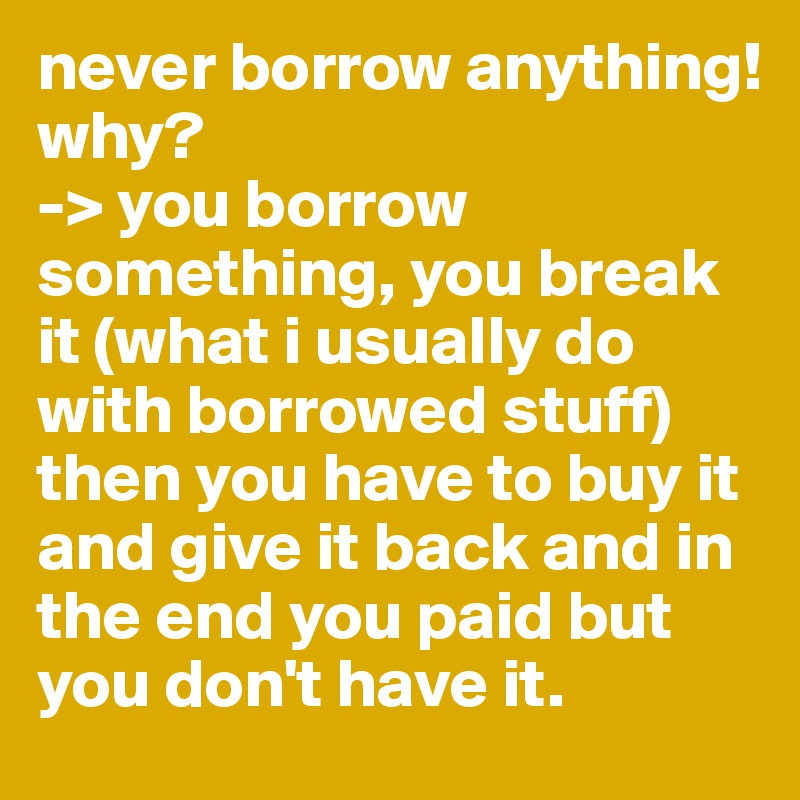 never borrow anything!
why?
-> you borrow something, you break it (what i usually do with borrowed stuff) then you have to buy it and give it back and in the end you paid but you don't have it.