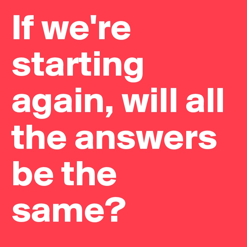 If we're starting again, will all the answers be the same?