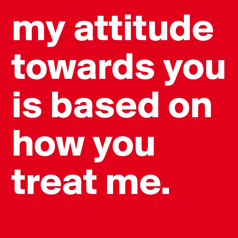 my attitude towards you is based on how you treat me. 