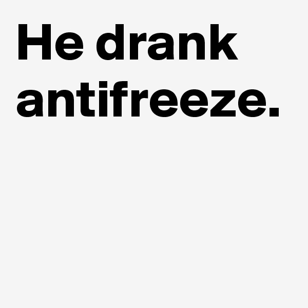 He drank antifreeze. 