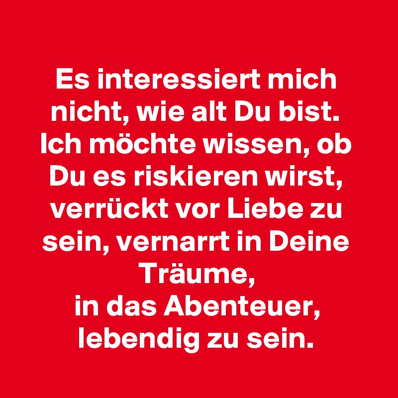 
Es interessiert mich nicht, wie alt Du bist.
Ich möchte wissen, ob Du es riskieren wirst,
verrückt vor Liebe zu sein, vernarrt in Deine Träume,
in das Abenteuer, lebendig zu sein.
